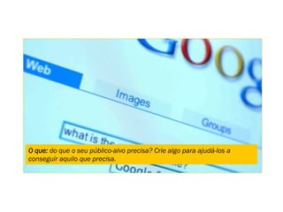 O que: do que o seu público-alvo precisa? Crie algo para ajudá-los a
conseguir aquilo que precisa.
 