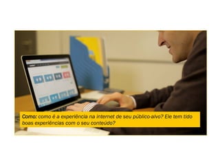 Como: como é a experiência na internet de seu público-alvo? Ele tem tido
boas experiências com o seu conteúdo?
 