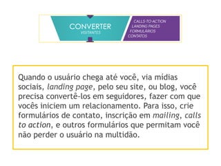 Quando o usuário chega até você, via mídias
sociais, landing page, pelo seu site, ou blog, você
precisa convertê-los em seguidores, fazer com que
vocês iniciem um relacionamento. Para isso, crie
formulários de contato, inscrição em mailing, calls
to action, e outros formulários que permitam você
não perder o usuário na multidão.
 