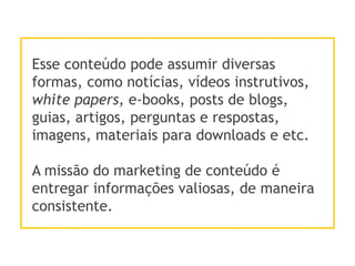 Esse conteúdo pode assumir diversas
formas, como notícias, vídeos instrutivos,
white papers, e-books, posts de blogs,
guias, artigos, perguntas e respostas,
imagens, materiais para downloads e etc.
A missão do marketing de conteúdo é
entregar informações valiosas, de maneira
consistente.
 