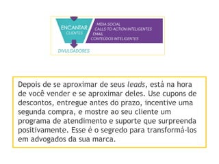 Depois de se aproximar de seus leads, está na hora
de você vender e se aproximar deles. Use cupons de
descontos, entregue antes do prazo, incentive uma
segunda compra, e mostre ao seu cliente um
programa de atendimento e suporte que surpreenda
positivamente. Esse é o segredo para transformá-los
em advogados da sua marca.
 