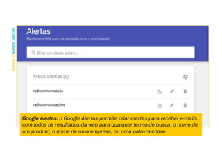Google Alertas: o Google Alertas permite criar alertas para receber e-mails
com todos os resultados da web para qualquer termo de busca: o nome de
um produto, o nome de uma empresa, ou uma palavra-chave.
AcesseoGoogleAlertas
 