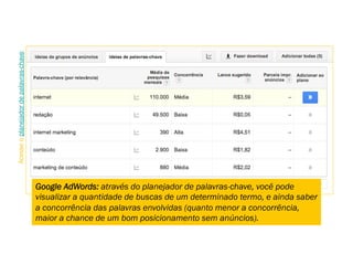 Google AdWords: através do planejador de palavras-chave, você pode
visualizar a quantidade de buscas de um determinado termo, e ainda saber
a concorrência das palavras envolvidas (quanto menor a concorrência,
maior a chance de um bom posicionamento sem anúncios).
Acesseoplanejadordepalavras-chave.
 