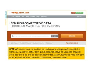 SEMrush: ferramenta de análise de dados para tráfego pago e orgânico.
Com ele, é possível saber com quais palavras-chave os usuários chegam
até o seu site e ao site de seus concorrentes. Assim, tudo que você tem que
fazer, é publicar mais conteúdo com essas palavras-chave.
AcesseoSEMrush.
 