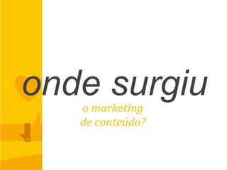 onde surgiuo	
  marketing	
  	
  
de	
  conteúdo?	
  
 
