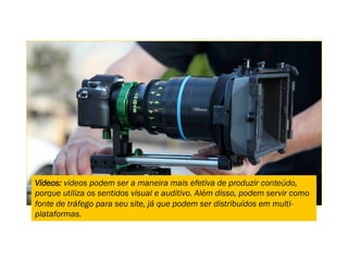 Vídeos: vídeos podem ser a maneira mais efetiva de produzir conteúdo,
porque utiliza os sentidos visual e auditivo. Além disso, podem servir como
fonte de tráfego para seu site, já que podem ser distribuídos em multi-
plataformas.
 