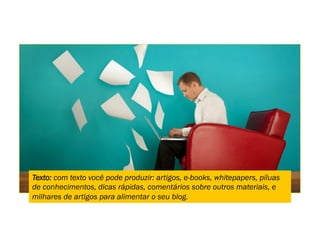 Texto: com texto você pode produzir: artigos, e-books, whitepapers, píluas
de conhecimentos, dicas rápidas, comentários sobre outros materiais, e
milhares de artigos para alimentar o seu blog.
 