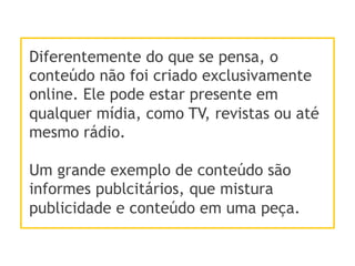 Diferentemente do que se pensa, o
conteúdo não foi criado exclusivamente
online. Ele pode estar presente em
qualquer mídia, como TV, revistas ou até
mesmo rádio.
Um grande exemplo de conteúdo são
informes publcitários, que mistura
publicidade e conteúdo em uma peça.
 