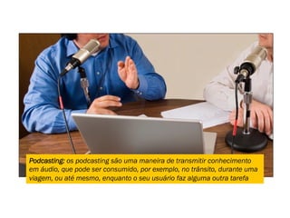 Podcasting: os podcasting são uma maneira de transmitir conhecimento
em áudio, que pode ser consumido, por exemplo, no trânsito, durante uma
viagem, ou até mesmo, enquanto o seu usuário faz alguma outra tarefa
 