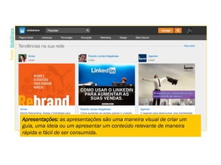 Apresentações: as apresentações são uma maneira visual de criar um
guia, uma ideia ou um apresentar um conteúdo relevante de maneira
rápida e fácil de ser consumida.
Fonte:SlideShare.
 