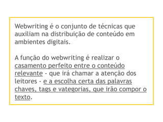 Webwriting é o conjunto de técnicas que
auxiliam na distribuição de conteúdo em
ambientes digitais.
A função do webwriting é realizar o
casamento perfeito entre o conteúdo
relevante - que irá chamar a atenção dos
leitores - e a escolha certa das palavras
chaves, tags e vategorias, que irão compor o
texto.
 