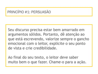 PRINCÍPIO #1: PERSUASÃO
Seu discurso precisa estar bem amarrado em
argumentos sólidos. Portanto, dê atenção ao
que está escrevendo, valorize sempre o gancho
emocional com o leitor, explicite o seu ponto
de vista e crie credibilidade.
Ao final do seu texto, o leitor deve saber
muito bem o que fazer. Chame-o para a ação.
 