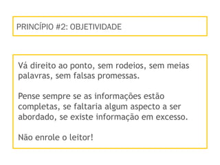 PRINCÍPIO #2: OBJETIVIDADE
Vá direito ao ponto, sem rodeios, sem meias
palavras, sem falsas promessas.
Pense sempre se as informações estão
completas, se faltaria algum aspecto a ser
abordado, se existe informação em excesso.
Não enrole o leitor!
 