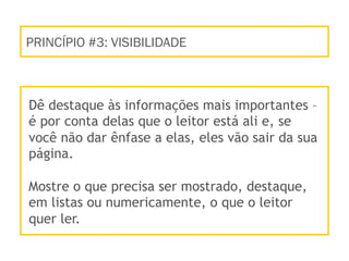 PRINCÍPIO #3: VISIBILIDADE
Dê destaque às informações mais importantes –
é por conta delas que o leitor está ali e, se
você não dar ênfase a elas, eles vão sair da sua
página.
Mostre o que precisa ser mostrado, destaque,
em listas ou numericamente, o que o leitor
quer ler.
 