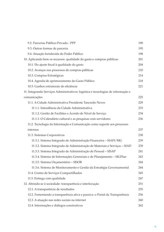 9.2. Parcerias Público-Privada - PPP

190

9.3. Outras formas de parceria

195

9.4. Atuação fortalecida do Poder Público

198

10. Aplicando bem os recursos: qualidade do gasto e compras públicas

201

10.1. Do ajuste ﬁscal à qualidade do gasto

204

10.2. Avanços nos processos de compras públicas

210

10.3. Compras Estratégicas

214

10.4. Agenda de aprimoramento do Gasto Público

218

10.5. Ganhos estruturais de eﬁciência

221

11. Integrando Serviços Administrativos: logística e tecnologias de informação e
comunicações
11.1. A Cidade Administrativa Presidente Tancredo Neves

225
229

11.1.1. Intendência da Cidade Administrativa

233

11.1.2. Gestão de Facilities e Acordo de Nível de Serviço

234

11.1.3. O Calendário cultural e as pesquisas com servidores

236

11.2. Tecnologia da Informação e Comunicação como suporte aos processos
internos

237

11.3. Sistemas Corporativos

238

11.3.1. Sistema Integrado de Administração Financeira – SIAFI/MG

239

11.3.2. Sistema Integrado de Administração de Materiais e Serviços – SIAD

239

11.3.3. Sistema Integrado de Administração de Pessoal – SISAP

241

11.3.4. Sistema de Informações Gerenciais e de Planejamento – SIGPlan

243

11.3.5. Sistema Orçamentário – SISOR

244

11.3.6. Sistema de Monitoramento e Gestão da Estratégia Governamental

244

11.4. Centro de Serviços Compartilhados

245

11.5. Entrega com qualidade

247

12. Abrindo-se à sociedade: transparência e interlocução

251

12.1. A transparência de resultados

255

12.2. Fomentando a transparência ativa e passiva: o Portal da Transparência

256

12.3. A atuação nas redes sociais na internet

260

12.4. Informações e diálogos construtivos

262

9

 