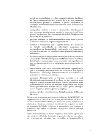 •

coordenar, compatibilizar e avaliar a operacionalização das Redes
de Desenvolvimento Integrado a partir das ações dos programas
estruturadores, projetos e processos, e propor alternativas de
correção e redimensionamento das restrições, riscos e diﬁculdades
identiﬁcados;

•

acompanhar, analisar e avaliar o desempenho físico-ﬁnanceiro
dos programas estruturadores, projetos e processos estratégicos,
em articulação com a Superintendência Central de Planejamento e
Programação Orçamentária;

•

produzir relatórios de acompanhamento relativos à execução dos
Acordos de Resultados e aqueles exigidos em lei;

•

conciliar o planejamento com a agenda política do Governador
do Estado, consolidando as informações necessárias ao
acompanhamento das prioridades estabelecidas pelo Governo nos
acordos de resultados, em articulação com a Assessoria de Gestão da
Informação;

•

coordenar as ações de integração das informações relativas aos acordos
de resultados e do Sistema Corporativo de Monitoramento e Gestão da
Estratégia Governamental, de forma a subsidiar o acompanhamento
dos objetivos estratégicos e as metas governamentais previstas no
PMDI;

•

desenvolver e gerenciar ferramentas tecnológicas e corporativas de
gestão da estratégia, em consonância com a Política de Tecnologia de
Informação e Comunicação do Estado de Minas Gerais e observadas
as iniciativas e necessidade setoriais;

•

contrastar diferenças entre a trajetória esperada e a real,
identiﬁcando oportunidades de melhoria no que realmente pode
impactar os programas estruturadores, projetos, processos e ações
governamentais e auxiliar na resolução de problemas que exijam
articulação entre mais de uma unidade, com a gestão estratégica
desses programas, projetos, processos e ações; e

•

realizar a gestão e o monitoramento da implementação do Plano de
Governo.

Dessa forma, acabou por centralizar as atribuições do NCGERAES, da
Superintendência Central de Modernização Institucional (SUMIN) e
do então recém-extinto Estado para Resultados (EpR), aumentando a
eﬁciência e eﬁcácia do sistema de monitoramento e apoio à execução
da estratégia do Estado, reduzindo a fragmentação dos processos e
garantindo uma melhor coordenação e cooperação entre as unidades
envolvidas.
Para o monitoramento dos demais programas do Governo, aqueles que
não integram o Portfólio Estratégico e, portanto, não são submetidos
ao gerenciamento intensivo, são envolvidas a Superintendência

99

 