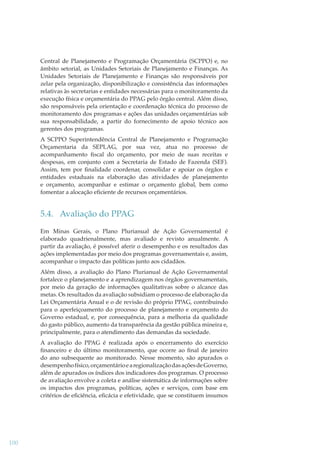 Central de Planejamento e Programação Orçamentária (SCPPO) e, no
âmbito setorial, as Unidades Setoriais de Planejamento e Finanças. As
Unidades Setoriais de Planejamento e Finanças são responsáveis por
zelar pela organização, disponibilização e consistência das informações
relativas às secretarias e entidades necessárias para o monitoramento da
execução física e orçamentária do PPAG pelo órgão central. Além disso,
são responsáveis pela orientação e coordenação técnica do processo de
monitoramento dos programas e ações das unidades orçamentárias sob
sua responsabilidade, a partir do fornecimento de apoio técnico aos
gerentes dos programas.
A SCPPO Superintendência Central de Planejamento e Programação
Orçamentaria da SEPLAG, por sua vez, atua no processo de
acompanhamento ﬁscal do orçamento, por meio de suas receitas e
despesas, em conjunto com a Secretaria de Estado de Fazenda (SEF).
Assim, tem por ﬁnalidade coordenar, consolidar e apoiar os órgãos e
entidades estaduais na elaboração das atividades de planejamento
e orçamento, acompanhar e estimar o orçamento global, bem como
fomentar a alocação eﬁciente de recursos orçamentários.

5.4. Avaliação do PPAG
Em Minas Gerais, o Plano Plurianual de Ação Governamental é
elaborado quadrienalmente, mas avaliado e revisto anualmente. A
partir da avaliação, é possível aferir o desempenho e os resultados das
ações implementadas por meio dos programas governamentais e, assim,
acompanhar o impacto das políticas junto aos cidadãos.
Além disso, a avaliação do Plano Plurianual de Ação Governamental
fortalece o planejamento e a aprendizagem nos órgãos governamentais,
por meio da geração de informações qualitativas sobre o alcance das
metas. Os resultados da avaliação subsidiam o processo de elaboração da
Lei Orçamentária Anual e o de revisão do próprio PPAG, contribuindo
para o aperfeiçoamento do processo de planejamento e orçamento do
Governo estadual, e, por consequência, para a melhoria da qualidade
do gasto público, aumento da transparência da gestão pública mineira e,
principalmente, para o atendimento das demandas da sociedade.
A avaliação do PPAG é realizada após o encerramento do exercício
ﬁnanceiro e do último monitoramento, que ocorre ao ﬁnal de janeiro
do ano subsequente ao monitorado. Nesse momento, são apurados o
desempenho físico, orçamentário e a regionalização das ações de Governo,
além de apurados os índices dos indicadores dos programas. O processo
de avaliação envolve a coleta e análise sistemática de informações sobre
os impactos dos programas, políticas, ações e serviços, com base em
critérios de eﬁciência, eﬁcácia e efetividade, que se constituem insumos

100

 