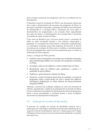 para eventuais mudanças nos programas com foco na melhoria de seu
desempenho.
O Relatório Anual de Avaliação do PPAG é um documento oﬁcial que
deve conter o demonstrativo da execução dos programas do Plano, os
principais resultados alcançados, a apuração dos índices dos indicadores
de desempenho e a execução física e ﬁnanceira das suas ações; o
demonstrativo da programação e da execução física regionalizada
das ações do Plano; e o demonstrativo da execução física e ﬁnanceira
acumulada de todas as ações do Plano.
É por meio do Relatório que o Governo presta contas à sociedade de
todas as ações executadas durante o ano anterior, comparando o
planejado e o executado das metas físicas e ﬁnanceiras regionalizadas
e os principais resultados para cada programa de Governo. É através
do processo de avaliação do Plano que se viabiliza a retroalimentação
do ciclo de planejamento, sendo este um instrumento para a revisão ou
elaboração do Plano seguinte.
Assim, a avaliação do PPAG permite:
•

Conferir maior transparência com relação aos resultados alcançados
pela administração pública na execução dos programas constantes
no Plano;

•

Investigar o alcance dos objetivos e metas estabelecidos no Plano;

•

Recomendar ações de melhoria para aperfeiçoar a gestão e a
qualidade do gasto público;

•

Viabilizar o aprimoramento contínuo do Plano;

•

Promover, a partir do balanço decorrente da avaliação, a revisão de
programas, ações e metas tendo em vista o alcance dos objetivos
estratégicos estabelecidos no Plano Mineiro de Desenvolvimento
Integrado (PMDI).

Ademais, o processo de avaliação conﬁgura-se como um momento de
reﬂexão, aprendizado e melhoria do planejamento do Estado de Minas
Gerais, ressaltando necessidades de atualização da carteira de programas
frente a novas necessidades, e eventuais pontos a serem corrigidos,
decorrentes de planejamento inadequado.

5.5.

Avaliação de Acordos de Resultados

O processo de avalição do Acordo de Resultados inicia-se com a
elaboração, por cada Órgão, do Relatório de Execução detalhado do seu
respectivo Acordo de Resultados, tanto da 1ª Etapa quanto da 2ª Etapa.
O Relatório é fruto do processo de monitoramento detalhado no capitulo
três deste livro.

101

 