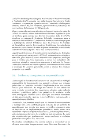 A responsabilidade pela avaliação é da Comissão de Acompanhamento
e Avaliação (CAA) nomeada para cada Sistema Operacional e Órgão
Autônomo, composta por representantes do Governador, do Dirigente
Máximo, da SEPLAG, dos Servidores, e possiblidade de participação de
representante da Sociedade Civil Organizada.
O processo envolve a mensuração do grau de cumprimento das metas do
Acordo por meio da análise do Relatório e culmina na sugestão de ações
de melhoria para correção dos desvios observados. Cabe à SEPLAG
coordenar o processo de Avaliação, deﬁnindo cronogramas para a
realização das atividades. O processo de Avaliação, com destaque para
a publicação na internet de todos os ciclos de Avaliações dos Acordos
de Resultados e também dos respectivos Relatórios de Execução, busca
estimular o envolvimento de todas as partes interessadas, contribuindo
como fator motivador para a busca pelo alcance das metas.
A partir das informações de monitoramento e avaliação e das deﬁnições
estratégicas para o ano seguinte, a SEPLAG, juntamente com os órgãos e
entidades, passa a rever o Acordo de Resultados e preparar a pactuação
para o próximo ano. Caso necessário, as metas e os indicadores são
revistos e ajustados, mantendo-as adequadas à realidade do Estado.
Além disso, avalia-se novamente o grau de alinhamento dos indicadores
à estratégia do Governo, garantindo, assim, o alcance dos objetivos
propostos pelo modelo.

5.6.

Melhorias, transparência e responsabilização

A introdução do monitoramento intensivo em um contexto de restrição
orçamentária foi determinante para garantir o alcance das entregas
prioritárias do Governo e dar início à implementação de uma cultura
voltada para resultados. Ao longo dos últimos 10 anos observa-se
uma evolução consistente dos mecanismos adotados, cuja melhoria
contínua, possibilitada pelos ciclos periódicos de avaliação, revela
uma preocupação constante com a busca por uma maior efetividade
da ação governamental e por sua correspondência às reais demandas e
necessidades dos cidadãos.
A condução dos processos envolvidos no sistema de monitoramento
e avaliação em Minas contribuem para a criação de um contexto de
aprendizagem que permite aos atores envolvidos aprenderem com
as experiências de implementações passadas e, assim, evitar erros
recorrentes e reproduzir políticas de sucesso. A cultura de planejamento,
antes incipiente no Governo, faz-se cada vez mais presente no dia a dia
dos responsáveis que, gradualmente, institucionalizam as melhores
práticas na execução de suas atividades.
Os desaﬁos vislumbrados pelo sistema incluem a necessidade de se
alcançar uma maior integração entre suas diferentes dimensões. As

102

 