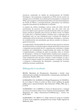 iniciativas conduzidas no âmbito do monitoramento do Portfólio
Estratégico e dos programas consignados no PPAG devem ocorrer em
sinergia com as atividades de avaliação prévia de projetos e avaliação do
PPAG, para assegurar a retroalimentação efetiva do ciclo de planejamento
do Estado de Minas e, consequentemente, potencializar sua eﬁciência
enquanto instrumento de atendimento à sociedade.
A respeito da carteira estratégica, nota-se ainda um baixo nível de
estruturação do processo de priorização, que não conta com um
framework objetivo para suportar a tomada de decisão sobre esse aspecto.
k
Outras iniciativas adotadas pelo Governo de Minas Gerais, no âmbito
da Gestão para a Cidadania podem contribuir para a superação dessa
fragilidade, uma vez que contribuem para a inclusão do cidadão na
extremidade inicial do processo de formulação estratégica, e, portanto,
do estabelecimento das prioridades que devem orientar os esforços e
gastos do Governo.
A complexidade e dinamicidade do contexto em que operam os sistemas
de monitoramento e avaliação exigem a adoção de iniciativas transversais
e integradas que permitam elevar a segurança das conclusões e mitigar
problemas de conﬁabilidade e tempestividade dos dados. Em Minas,
a implementação e condução de ações em paralelo, como os Acordos
de Resultados e Prêmio de Produtividade contribui para assegurar a
qualidade do modelo no Estado. Não obstante, é fundamental considerar
como componente ativo de todo o sistema, a meta-avaliação, ou seja, a
avaliação do próprio modelo de monitoramento e avaliação, de forma
a assegurar a minimização das limitações e promoção de eventuais
melhorias em bases sustentáveis.

Bibliograﬁa Consultada
BRASIL. Ministério do Planejamento, Orçamento e Gestão. Guia
referencial para medição de desempenho e manual para construção de
indicadores. Brasília, 2009.
GUIMARÃES, T. B.; ALMEIDA, B. O Duplo Planejamento. In: VILHENA,
R. et al. (Org.) O choque de gestão em Minas Gerais: políticas da gestão
pública para o desenvolvimento. Belo Horizonte: UFMG, 2006, cap. 2,
p. 43-54.
GUIMARÃES, T. B.; CAMPOS, E. Sistema de Monitoramento e Avaliação
no Governo do Estado de Minas Gerais: Aspectos de Gerenciamento. 2009.
Disponível em: <http://siteresources.worldbank.org/>. Acesso em:
08/05/2013.
GUIMARÃES, T. B.; MELO, F. L. (Org.) Sistema de entrega de resultados
de Minas Gerais: trajetória e perspectivas de avanço. Projeto Agenda de
Melhorias, 2010.

103

 