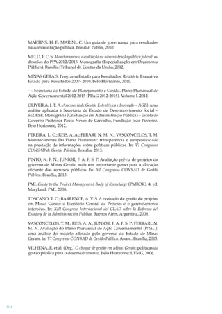 MARTINS, H. F.; MARINI, C. Um guia de governança para resultados
na administração pública. Brasília: Publix, 2010.
MELO, P. C. S. Monitoramento e avaliação na administração pública federal: os
desaﬁos do PPA 2012/2015. Monograﬁa (Especialização em Orçamento
Público). Brasília: Tribunal de Contas da União, 2012.
MINAS GERAIS. Programa Estado para Resultados. Relatório Executivo
Estado para Resultados 2007- 2010. Belo Horizonte, 2010.
—. Secretaria de Estado de Planejamento e Gestão. Plano Plurianual de
Ação Governamental 2012-2015 (PPAG 2012-2015). Volume I. 2012.
OLIVEIRA, J. T. A. Assessoria de Gestão Estratégica e Inovação – AGEI: uma
análise aplicada à Secretaria de Estado de Desenvolvimento Social –
SEDESE. Monograﬁa (Graduação em Administração Pública) – Escola de
Governo Professor Paulo Neves de Carvalho, Fundação João Pinheiro.
Belo Horizonte, 2012.
PEREIRA, L. C.; REIS, A. A.; FERARI, N. M. N.; VASCONCELOS, T. M.
Monitoramento Do Plano Plurianual: transparência e tempestividade
na prestação de informações sobre políticas públicas. In: VI Congresso
CONSAD de Gestão Pública. Brasília, 2013.
PINTO, N. F. N.; JUNIOR, F. A. F. S. P. Avaliação prévia de projetos do
governo de Minas Gerais: mais um importante passo para a alocação
eﬁciente dos recursos públicos. In: VI Congresso CONSAD de Gestão
Pública. Brasília, 2013.
PMI. Guide to the Project Management Body of Knowledge (PMBOK). 4. ed.
Maryland: PMI, 2008.
TOSCANO, T. C.; BARRENCE, A. V. S. A evolução da gestão de projetos
em Minas Gerais: o Escritório Central de Projetos e o gerenciamento
intensivo. In: XIII Congreso Internacional del CLAD sobre la Reforma del
Estado y de la Administración Pública. Buenos Aires, Argentina, 2008.
VASCONCELOS, T. M.; REIS, A. A.; JUNIOR, F. A. F. S. P; FERRARI, N.
M. N. Avaliação do Plano Plurianual de Ação Governamental (PPAG):
uma análise do modelo adotado pelo governo do Estado de Minas
Gerais. In: VI Congresso CONSAD de Gestão Pública. Anais...Brasília, 2013.
VILHENA, R. et al. (Org.) O choque de gestão em Minas Gerais: políticas da
gestão pública para o desenvolvimento. Belo Horizonte: UFMG, 2006.

104

 