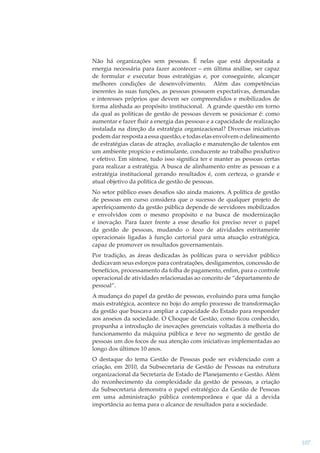Não há organizações sem pessoas. É nelas que está depositada a
energia necessária para fazer acontecer – em última análise, ser capaz
de formular e executar boas estratégias e, por conseguinte, alcançar
melhores condições de desenvolvimento. Além das competências
inerentes às suas funções, as pessoas possuem expectativas, demandas
e interesses próprios que devem ser compreendidos e mobilizados de
forma alinhada ao propósito institucional. A grande questão em torno
da qual as políticas de gestão de pessoas devem se posicionar é: como
aumentar e fazer ﬂuir a energia das pessoas e a capacidade de realização
instalada na direção da estratégia organizacional? Diversas iniciativas
podem dar resposta a essa questão, e todas elas envolvem o delineamento
de estratégias claras de atração, avaliação e manutenção de talentos em
um ambiente propício e estimulante, conducente ao trabalho produtivo
e efetivo. Em síntese, tudo isso signiﬁca ter e manter as pessoas certas
para realizar a estratégia. A busca de alinhamento entre as pessoas e a
estratégia institucional gerando resultados é, com certeza, o grande e
atual objetivo da política de gestão de pessoas.
No setor público esses desaﬁos são ainda maiores. A política de gestão
de pessoas em curso considera que o sucesso de qualquer projeto de
aperfeiçoamento da gestão pública depende de servidores mobilizados
e envolvidos com o mesmo propósito e na busca de modernização
e inovação. Para fazer frente a esse desaﬁo foi preciso rever o papel
da gestão de pessoas, mudando o foco de atividades estritamente
operacionais ligadas à função cartorial para uma atuação estratégica,
capaz de promover os resultados governamentais.
Por tradição, as áreas dedicadas às políticas para o servidor público
dedicavam seus esforços para contratações, desligamentos, concessão de
benefícios, processamento da folha de pagamento, enﬁm, para o controle
operacional de atividades relacionadas ao conceito de “departamento de
pessoal”.
A mudança do papel da gestão de pessoas, evoluindo para uma função
mais estratégica, acontece no bojo do amplo processo de transformação
da gestão que buscava ampliar a capacidade do Estado para responder
aos anseios da sociedade. O Choque de Gestão, como ﬁcou conhecido,
propunha a introdução de inovações gerenciais voltadas à melhoria do
funcionamento da máquina pública e teve no segmento de gestão de
pessoas um dos focos de sua atenção com iniciativas implementadas ao
longo dos últimos 10 anos.
O destaque do tema Gestão de Pessoas pode ser evidenciado com a
criação, em 2010, da Subsecretaria de Gestão de Pessoas na estrutura
organizacional da Secretaria de Estado de Planejamento e Gestão. Além
do reconhecimento da complexidade da gestão de pessoas, a criação
da Subsecretaria demonstra o papel estratégico da Gestão de Pessoas
em uma administração pública contemporânea e que dá a devida
importância ao tema para o alcance de resultados para a sociedade.

107

 