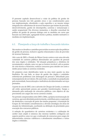 O presente capítulo desenvolverá a visão da política de gestão de
pessoas baseada nos três grandes eixos e nas condicionantes para
sua implementação, abordando a ação especíﬁca e ao mesmo tempo
integrada dos subsistemas de recursos humanos que tratam da provisão,
desenvolvimento, gestão do desempenho, carreiras e remuneração e
saúde ocupacional. Em diversos momentos, o desenho conceitual da
política de gestão de pessoas dialoga com as medidas em curso que
buscam sua efetivação, agregando teoria e prática, modelo normativo e
medidas em implementação.

6.1.

Planejando a força de trabalho e buscando talentos

São muitos os desaﬁos e caminhos percorridos na renovação das políticas
de gestão de pessoas, inclusive aquelas relacionadas à área de provisão
de recursos humanos.
Até o ano de 2003, o Estado de Minas Gerais contava com uma elevada
variedade de carreiras públicas direcionadas aos quadros de pessoal
dos seus órgãos e entidades. Tal situação prejudicava a dinâmica de
recrutamento e seleção, uma vez que se tornava inviável, sob os pontos
de vista técnico e ﬁnanceiro, realizar concursos para atender em curto e
médio prazo todas as carreiras existentes.
Os prejuízos eram identiﬁcados tanto na área meio quanto na área
ﬁnalística. De um lado, as áreas de gestão dos órgãos e entidades
enfrentavam problemas com defasagem de pessoal e diﬁculdade para
remanejamento de servidores. De outro lado, a sociedade era prejudicada
pela morosidade, burocratização e ineﬁciência de determinados serviços
prestados.
A partir do ano de 2003, com o advento do Choque de Gestão, o contexto
até então apresentado passou por grandes transformações. Surgiu a
demanda pela realização de concursos públicos, com objetivo de dar
provimento aos cargos das novas carreiras criadas.
No período compreendido entre 2003 e 2004, a própria reestruturação de
carreiras, que será abordada posteriormente, contribuiu para a superação
de obstáculos e execução de parte das tarefas propostas. A formação de
Grupos de Atividades consubstanciou a divisão estratégica de áreas de
atuação da Administração, auxiliando na deﬁnição de prioridades para
execução dos concursos públicos.
A redução do quantitativo de carreiras existentes e a atribuição de
caráter mais amplo à natureza das mesmas também conﬁgurou um
aspecto positivo, uma vez que a realização de concursos para cargos de
determinadas carreiras viabilizava o atendimento simultâneo a vários
órgãos e entidades.

110

 