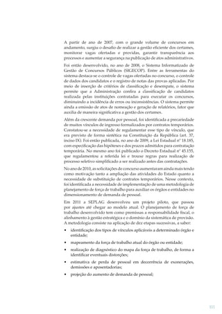 A partir de ano de 2007, com o grande volume de concursos em
andamento, surgiu o desaﬁo de realizar a gestão eﬁciente dos certames,
monitorar vagas ofertadas e providas, garantir transparência aos
processos e aumentar a segurança na publicação de atos administrativos.
Foi então desenvolvido, no ano de 2008, o Sistema Informatizado de
Gestão de Concursos Públicos (SIGECOP). Entre as ferramentas do
sistema destaca-se o controle de vagas ofertadas no concurso, o controle
de dados dos candidatos e o registro de notas das provas aplicadas. Por
meio de inserção de critérios de classiﬁcação e desempate, o sistema
permite que a Administração conﬁra a classiﬁcação de candidatos
realizada pelas instituições contratadas para executar os concursos,
diminuindo a incidência de erros ou inconsistências. O sistema permite
ainda a emissão de atos de nomeação e geração de relatórios, fator que
auxilia de maneira signiﬁcativa a gestão dos certames.
Além da crescente demanda por pessoal, foi identiﬁcada a precariedade
de muitos vínculos de ingresso formalizados por contratos temporários.
Constatou-se a necessidade de regulamentar esse tipo de vínculo, que
era previsto de forma sintética na Constituição da República (art. 37,
inciso IX). Foi então publicada, no ano de 2009, a Lei Estadual nº 18.185,
com especiﬁcação das hipóteses e dos prazos admitidos para contratação
temporária. No mesmo ano foi publicado o Decreto Estadual nº 45.155,
que regulamentou a referida lei e trouxe regras para realização de
processo seletivo simpliﬁcado a ser realizado antes das contratações.
No ano de 2010, as solicitações de concurso aumentaram ainda mais tendo
como motivação tanto a ampliação das atividades do Estado quanto a
necessidade de substituição de contratos temporários. Nesse contexto,
foi identiﬁcada a necessidade de implementação de uma metodologia de
planejamento de força de trabalho para auxiliar os órgãos e entidades no
dimensionamento de demanda de pessoal.
Em 2011 a SEPLAG desenvolveu um projeto piloto, que passou
por ajustes até chegar ao modelo atual. O planejamento de força de
trabalho desenvolvido tem como premissas a responsabilidade ﬁscal, o
alinhamento à gestão estratégica e o domínio da sistemática de provisão.
A metodologia consiste na aplicação de dez etapas sucessivas, a saber:
•

identiﬁcação dos tipos de vínculos aplicáveis a determinado órgão e
entidade;

•

mapeamento da força de trabalho atual do órgão ou entidade;

•

realização de diagnóstico do mapa da força de trabalho, de forma a
identiﬁcar eventuais distorções;

•

estimativa de perda de pessoal em decorrência de exonerações,
demissões e aposentadorias;

•

projeção do aumento de demanda de pessoal;

111

 
