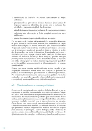 •

identiﬁcação de demanda de pessoal considerando as etapas
anteriores;

•

planejamento da provisão de recursos humanos pelas formas de
ingresso legalmente admitidas, de acordo com a natureza das
atividades e o grau de prioridade das demandas;

•

cálculo do impacto ﬁnanceiro e veriﬁcação de recursos orçamentários;

•

submissão das informações a órgão colegiado competente para
deliberação;

•

gestão do processo de provisão identiﬁcado no estudo.

Em um contexto de desaﬁos, várias são as lições aprendidas. Constatase que a realização de concursos públicos para provimento de cargos
efetivos nem sempre é a melhor alternativa para suprir necessidade
de pessoal. Muitas vezes a solução consiste em capacitar os servidores
que já compõem o quadro de pessoal do órgão e otimizar a gestão
do desempenho, ou ainda, informatizar determinados processos e
atividades para que a equipe existente tenha condições de absorver o
aumento de demanda de serviço. Essas soluções, que em princípio
podem parecer impraticáveis do ponto de vista ﬁnanceiro, se mostram
em médio e longo prazo a melhor alternativa para garantir qualidade
ao serviço público sem comprometer a folha pagamento e o sistema
previdenciário.
É certo que novos desaﬁos são identiﬁcados a cada trabalho e que
adaptações continuarão sendo feitas para adequar as políticas de
provisão às transformações que envolvem a Administração Pública.
Por essa razão, busca-se manter o foco dos gestores públicos nas metas
pactuadas e nos resultados esperados pela sociedade, de forma a garantir
a prestação de serviços públicos com eﬁciência e qualidade.

6.2.

Valorizando o crescimento proﬁssional

O processo de reestruturação das carreiras do Poder Executivo, que se
insere entre as medidas implementadas na primeira geração do Choque
de Gestão, teve como uma de suas principais diretrizes a instituição de
mecanismos de desenvolvimento pautados pela meritocracia. Nesse
sentido, a obtenção de avaliações de desempenho individual satisfatórias
tornou-se condição essencial para o desenvolvimento na carreira.
Outra diretriz para o processo de reestruturação consiste no incentivo
à formação continuada do servidor, por meio de estruturas de carreiras
que preveem a elevação progressiva do nível de escolaridade exigido
para concessão de promoções. Merece destaque, ainda, a formação de
carreiras amplas, com perﬁl multifuncional, distribuídas em Grupos de
Atividades que reúnem órgãos e entidades com áreas de atuação comuns.

112

 
