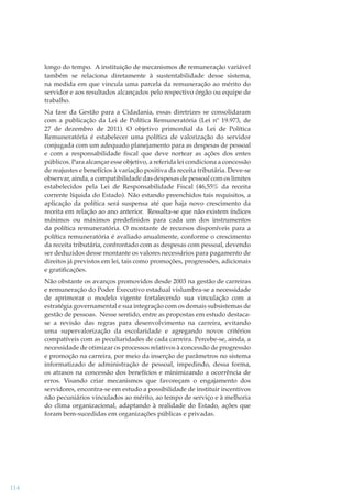 longo do tempo. A instituição de mecanismos de remuneração variável
também se relaciona diretamente à sustentabilidade desse sistema,
na medida em que vincula uma parcela da remuneração ao mérito do
servidor e aos resultados alcançados pelo respectivo órgão ou equipe de
trabalho.
Na fase da Gestão para a Cidadania, essas diretrizes se consolidaram
com a publicação da Lei de Política Remuneratória (Lei nº 19.973, de
27 de dezembro de 2011). O objetivo primordial da Lei de Política
Remuneratória é estabelecer uma política de valorização do servidor
conjugada com um adequado planejamento para as despesas de pessoal
e com a responsabilidade ﬁscal que deve nortear as ações dos entes
públicos. Para alcançar esse objetivo, a referida lei condiciona a concessão
de reajustes e benefícios à variação positiva da receita tributária. Deve-se
observar, ainda, a compatibilidade das despesas de pessoal com os limites
estabelecidos pela Lei de Responsabilidade Fiscal (46,55% da receita
corrente líquida do Estado). Não estando preenchidos tais requisitos, a
aplicação da política será suspensa até que haja novo crescimento da
receita em relação ao ano anterior. Ressalta-se que não existem índices
mínimos ou máximos predeﬁnidos para cada um dos instrumentos
da política remuneratória. O montante de recursos disponíveis para a
política remuneratória é avaliado anualmente, conforme o crescimento
da receita tributária, confrontado com as despesas com pessoal, devendo
ser deduzidos desse montante os valores necessários para pagamento de
direitos já previstos em lei, tais como promoções, progressões, adicionais
e gratiﬁcações.
Não obstante os avanços promovidos desde 2003 na gestão de carreiras
e remuneração do Poder Executivo estadual vislumbra-se a necessidade
de aprimorar o modelo vigente fortalecendo sua vinculação com a
estratégia governamental e sua integração com os demais subsistemas de
gestão de pessoas. Nesse sentido, entre as propostas em estudo destacase a revisão das regras para desenvolvimento na carreira, evitando
uma supervalorização da escolaridade e agregando novos critérios
compatíveis com as peculiaridades de cada carreira. Percebe-se, ainda, a
necessidade de otimizar os processos relativos à concessão de progressão
e promoção na carreira, por meio da inserção de parâmetros no sistema
informatizado de administração de pessoal, impedindo, dessa forma,
os atrasos na concessão dos benefícios e minimizando a ocorrência de
erros. Visando criar mecanismos que favoreçam o engajamento dos
servidores, encontra-se em estudo a possibilidade de instituir incentivos
não pecuniários vinculados ao mérito, ao tempo de serviço e à melhoria
do clima organizacional, adaptando à realidade do Estado, ações que
foram bem-sucedidas em organizações públicas e privadas.

114

 