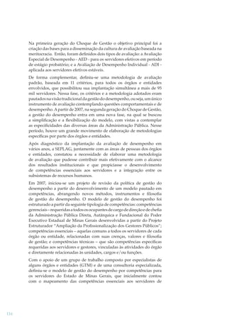 Na primeira geração do Choque de Gestão o objetivo principal foi a
criação das bases para a disseminação da cultura de avaliação baseada na
meritocracia. Então, foram deﬁnidos dois tipos de avaliação: a Avaliação
Especial de Desempenho - AED - para os servidores efetivos em período
de estágio probatório; e a Avaliação de Desempenho Individual - ADI aplicada aos servidores efetivos estáveis.
De forma complementar, deﬁniu-se uma metodologia de avaliação
padrão, baseada em 11 critérios, para todos os órgãos e entidades
envolvidos, que possibilitou sua implantação simultânea a mais de 95
mil servidores. Nessa fase, os critérios e a metodologia adotados eram
pautados na visão tradicional da gestão do desempenho, ou seja, um único
instrumento de avaliação contemplando questões comportamentais e de
desempenho. A partir de 2007, na segunda geração do Choque de Gestão,
a gestão do desempenho entra em uma nova fase, na qual se buscou
a simpliﬁcação e a ﬂexibilização do modelo, com vistas a contemplar
as especiﬁcidades das diversas áreas da Administração Pública. Nesse
período, houve um grande movimento de elaboração de metodologias
especíﬁcas por parte dos órgãos e entidades.
Após diagnóstico da implantação da avaliação de desempenho em
vários anos, a SEPLAG, juntamente com as áreas de pessoas dos órgãos
e entidades, constatou a necessidade de elaborar uma metodologia
de avaliação que pudesse contribuir mais efetivamente com o alcance
dos resultados institucionais e que propiciasse o desenvolvimento
de competências essenciais aos servidores e a integração entre os
subsistemas de recursos humanos.
Em 2007, iniciou-se um projeto de revisão da política de gestão do
desempenho a partir do desenvolvimento de um modelo pautado em
competências, abrangendo novos métodos, instrumentos e ﬁlosoﬁa
de gestão do desempenho. O modelo de gestão do desempenho foi
estruturado a partir da seguinte tipologia de competências: competências
gerenciais – requeridas a todos os ocupantes de cargo de direção e de cheﬁa
da Administração Pública Direta, Autárquica e Fundacional do Poder
Executivo Estadual de Minas Gerais desenvolvidas a partir do Projeto
Estruturador “Ampliação da Proﬁssionalização dos Gestores Públicos”;
competências essenciais – aquelas comuns a todos os servidores de cada
órgão ou entidade, relacionadas com suas crenças, valores e ﬁlosoﬁa
de gestão; e competências técnicas – que são competências especíﬁcas
requeridas aos servidores e gestores, vinculadas às atividades do órgão
e diretamente relacionadas às unidades, cargos e/ou funções.
Com o apoio de um grupo de trabalho composto por especialistas de
alguns órgãos e entidades (GTM) e de uma consultoria especializada,
deﬁniu-se o modelo de gestão do desempenho por competências para
os servidores do Estado de Minas Gerais, que inicialmente contou
com o mapeamento das competências essenciais aos servidores de

116

 