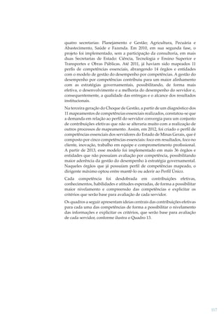 quatro secretarias: Planejamento e Gestão; Agricultura, Pecuária e
Abastecimento, Saúde e Fazenda. Em 2010, em sua segunda fase, o
projeto foi implementado, sem a participação da consultoria, em mais
duas Secretarias de Estado: Ciência, Tecnologia e Ensino Superior e
Transportes e Obras Públicas. Até 2011, já haviam sido mapeados 11
perﬁs de competências essenciais, abrangendo 14 órgãos e entidades
com o modelo de gestão do desempenho por competências. A gestão do
desempenho por competências contribuiu para um maior alinhamento
com as estratégias governamentais, possibilitando, de forma mais
efetiva, o desenvolvimento e a melhoria do desempenho do servidor e,
consequentemente, a qualidade das entregas e o alcance dos resultados
institucionais.
Na terceira geração do Choque de Gestão, a partir de um diagnóstico dos
11 mapeamentos de competências essenciais realizados, constatou-se que
a demanda em relação ao perﬁl do servidor convergia para um conjunto
de contribuições efetivas que não se alteraria muito com a realização de
outros processos de mapeamento. Assim, em 2012, foi criado o perﬁl de
competências essenciais dos servidores do Estado de Minas Gerais, que é
composto por cinco competências essenciais: foco em resultados, foco no
cliente, inovação, trabalho em equipe e comprometimento proﬁssional.
A partir de 2013, esse modelo foi implementado em mais 36 órgãos e
entidades que não possuíam avaliação por competência, possibilitando
maior aderência da gestão do desempenho à estratégia governamental.
Naqueles órgãos que já possuíam perﬁl de competências mapeado, o
dirigente máximo optou entre mantê-lo ou aderir ao Perﬁl Único.
Cada competência foi desdobrada em contribuições efetivas,
conhecimentos, habilidades e atitudes esperadas, de forma a possibilitar
maior nivelamento e compreensão das competências e explicitar os
critérios que serão base para avaliação de cada servidor.
Os quadros a seguir apresentam ideias centrais das contribuições efetivas
para cada uma das competências de forma a possibilitar o nivelamento
das informações e explicitar os critérios, que serão base para avaliação
de cada servidor, conforme ilustra o Quadro 13.

117

 