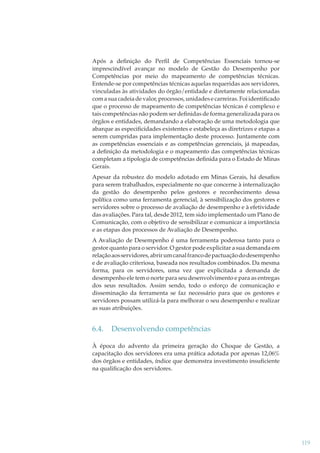 Após a deﬁnição do Perﬁl de Competências Essenciais tornou-se
imprescindível avançar no modelo de Gestão do Desempenho por
Competências por meio do mapeamento de competências técnicas.
Entende-se por competências técnicas aquelas requeridas aos servidores,
vinculadas às atividades do órgão/entidade e diretamente relacionadas
com a sua cadeia de valor, processos, unidades e carreiras. Foi identiﬁcado
que o processo de mapeamento de competências técnicas é complexo e
tais competências não podem ser deﬁnidas de forma generalizada para os
órgãos e entidades, demandando a elaboração de uma metodologia que
abarque as especiﬁcidades existentes e estabeleça as diretrizes e etapas a
serem cumpridas para implementação deste processo. Juntamente com
as competências essenciais e as competências gerenciais, já mapeadas,
a deﬁnição da metodologia e o mapeamento das competências técnicas
completam a tipologia de competências deﬁnida para o Estado de Minas
Gerais.
Apesar da robustez do modelo adotado em Minas Gerais, há desaﬁos
para serem trabalhados, especialmente no que concerne à internalização
da gestão do desempenho pelos gestores e reconhecimento dessa
política como uma ferramenta gerencial, à sensibilização dos gestores e
servidores sobre o processo de avaliação de desempenho e à efetividade
das avaliações. Para tal, desde 2012, tem sido implementado um Plano de
Comunicação, com o objetivo de sensibilizar e comunicar a importância
e as etapas dos processos de Avaliação de Desempenho.
A Avaliação de Desempenho é uma ferramenta poderosa tanto para o
gestor quanto para o servidor. O gestor pode explicitar a sua demanda em
relação aos servidores, abrir um canal franco de pactuação do desempenho
e de avaliação criteriosa, baseada nos resultados combinados. Da mesma
forma, para os servidores, uma vez que explicitada a demanda de
desempenho ele tem o norte para seu desenvolvimento e para as entregas
dos seus resultados. Assim sendo, todo o esforço de comunicação e
disseminação da ferramenta se faz necessário para que os gestores e
servidores possam utilizá-la para melhorar o seu desempenho e realizar
as suas atribuições.

6.4.

Desenvolvendo competências

À época do advento da primeira geração do Choque de Gestão, a
capacitação dos servidores era uma prática adotada por apenas 12,06%
dos órgãos e entidades, índice que demonstra investimento insuﬁciente
na qualiﬁcação dos servidores.

119

 