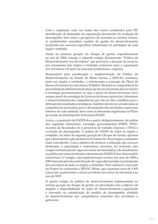 Com a ampliação cada vez maior dos cursos conduzidos pela FJP,
identiﬁcação de demandas de capacitação decorrentes da avaliação de
desempenho, bem como a perspectiva de ascensão na carreira, tornouse fundamental consolidar modelo de gestão do desenvolvimento
focalizado nos assuntos especíﬁcos relacionados às estratégias de cada
órgão e entidade.
Ainda na primeira geração do choque de gestão, especiﬁcamente
no ano de 2006, emerge o segundo estágio denominado “Política de
Desenvolvimento dos Servidores” que priorizou a alocação de recursos
nos orçamentos dos órgãos e entidades exclusivos para a capacitação
dos servidores em ações de educação proﬁssional e superior.
Responsável pela coordenação e implementação da Política de
Desenvolvimento no Estado de Minas Gerais, a SEPLAG conduziu,
junto aos órgãos e entidades, a estruturação e execução do Plano de
Desenvolvimento dos Servidores (PADES). Ressalta-se a importância da
necessidade do alinhamento do plano de desenvolvimento dos servidores
à estratégia governamental, ou seja, o plano de desenvolvimento deve
sempre partir da estratégia de Governo de forma a priorizar e direcionar
o desenvolvimento das competências que irão de fato contribuir para a
obtenção dos resultados estratégicos. Também devem ser consideradas as
competências necessárias para o desempenho das atividades e processos
internos de cada unidade, bem como as demandas registradas no Plano
de Gestão do Desempenho Individual (PGDI).
Assim, a construção do PADES deve partir, obrigatoriamente, da análise
dos seguintes referenciais: estratégia governamental (PMDI, PPAG,
Acordos de Resultados etc.); processos de trabalho internos; e PDGI e
avaliação de desempenho. A análise do PADES de todos os órgãos e
entidades, no início da segunda geração do Choque de Gestão, apontou
que a demanda de ações de desenvolvimento de vários órgãos e entidades
eram coincidentes. Com o objetivo de otimizar a utilização dos recursos
destinados a capacitação e uniformizar conceitos, foi realizada uma
compra centralizada de vagas em cursos de informática e de atendimento
ao público por meio da iniciativa denominada PADES Único. Este modelo
caracteriza o 3º estágio, cuja implementação ocorreu nos anos de 2008 a
2009 marcada pela descentralização de vagas direcionadas à participação
dos servidores de todos os órgãos e entidades. Para viabilizar a execução
do Projeto foi contratado o SENAC Minas, que capacitou cerca de 5.405
(cinco mil, quatrocentos e cinco) servidores em cursos de informática no
ano de 2009.
O quarto estágio da política de desenvolvimento implementado na
terceira geração do choque de gestão, foi desenhado com o objetivo de
ampliar a disponibilidade de ações de desenvolvimento/capacitação
e inovando na estruturação do modelo de desempenho alinhado
ao desenvolvimento das competências essenciais dos servidores e
gerenciais.

121

 