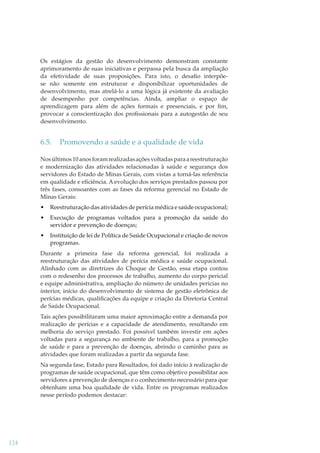 Os estágios da gestão do desenvolvimento demonstram constante
aprimoramento de suas iniciativas e perpassa pela busca da ampliação
da efetividade de suas proposições. Para isto, o desaﬁo interpõese não somente em estruturar e disponibilizar oportunidades de
desenvolvimento, mas atrelá-lo a uma lógica já existente da avaliação
de desempenho por competências. Ainda, ampliar o espaço de
aprendizagem para além de ações formais e presenciais, e por ﬁm,
provocar a conscientização dos proﬁssionais para a autogestão de seu
desenvolvimento.

6.5.

Promovendo a saúde e a qualidade de vida

Nos últimos 10 anos foram realizadas ações voltadas para a reestruturação
e modernização das atividades relacionadas à saúde e segurança dos
servidores do Estado de Minas Gerais, com vistas a torná-las referência
em qualidade e eﬁciência. A evolução dos serviços prestados passou por
três fases, consoantes com as fases da reforma gerencial no Estado de
Minas Gerais:
•

Reestruturação das atividades de perícia médica e saúde ocupacional;

•

Execução de programas voltados para a promoção da saúde do
servidor e prevenção de doenças;

•

Instituição de lei de Política de Saúde Ocupacional e criação de novos
programas.

Durante a primeira fase da reforma gerencial, foi realizada a
reestruturação das atividades de perícia médica e saúde ocupacional.
Alinhado com as diretrizes do Choque de Gestão, essa etapa contou
com o redesenho dos processos de trabalho, aumento do corpo pericial
e equipe administrativa, ampliação do número de unidades pericias no
interior, início do desenvolvimento de sistema de gestão eletrônica de
perícias médicas, qualiﬁcações da equipe e criação da Diretoria Central
de Saúde Ocupacional.
Tais ações possibilitaram uma maior aproximação entre a demanda por
realização de perícias e a capacidade de atendimento, resultando em
melhoria do serviço prestado. Foi possível também investir em ações
voltadas para a segurança no ambiente de trabalho, para a promoção
de saúde e para a prevenção de doenças, abrindo o caminho para as
atividades que foram realizadas a partir da segunda fase.
Na segunda fase, Estado para Resultados, foi dado início à realização de
programas de saúde ocupacional, que têm como objetivo possibilitar aos
servidores a prevenção de doenças e o conhecimento necessário para que
obtenham uma boa qualidade de vida. Entre os programas realizados
nesse período podemos destacar:

124

 
