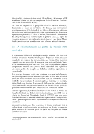 foi estendido a cidades do interior de Minas Gerais e já atendeu a 384
servidores lotados em diversos órgãos do Poder Executivo Estadual,
com índice de sucesso de 50,49%1.
Em 2013, foi implantado o programa Saúde da Mulher Servidora,
direcionado a todas as servidoras do Estado, que representam
aproximadamente 80% do total de servidores. O programa utiliza as
ferramentas de comunicação para divulgar e promover ações destinadas
à prevenção e promoção da saúde da mulher, dando ênfase à importância
do zelo pela segurança e manutenção da própria saúde. As ações do
programa podem ser acessadas através da internet e do Canal Minas
Saúde, permitindo que servidoras de todo o Estado sejam alcançadas.

6.6.

A sustentabilidade da gestão de pessoas para

resultados
A experiência acumulada ao longo do tempo mostrou que além dos
alicerces conceituais de como tratar a gestão de pessoas, outros cuidados
vinculados ao processo de implementação da nova política merecem
especial atenção, no sentido de assegurar sua sustentabilidade. Tratase de fatores críticos para o sucesso, que, caso negligenciados, podem
comprometer mesmo uma política bem formulada, em segmentos
tais como gestão das relações de trabalho, eﬁciência operacional e
comunicação.
Se o objetivo último da política de gestão de pessoas é o alinhamento
das pessoas para alcance de resultados para a sociedade, seus processos
precisam necessariamente ser conduzidos com os servidores e suas
entidades representativas. A reestruturação de carreiras, por exemplo,
foi facilitada pela abertura de espaços de diálogo entre a administração
pública estadual e entidades representativas dos servidores públicos,
que deﬁniram as diretrizes para elaboração dos Planos de Carreira.
Embora o processo já pudesse ser observado na prática, a Política de
Relações Sindicais do Estado foi institucionalizada em 2011 com a
criação do Comitê de Negociação Sindical (CONES), que tem como
ﬁnalidade formalizar o espaço sistemático e permanente de negociação
sobre a gestão de pessoas entre Governo e entidades representativas dos
servidores.
Com representantes dos dois segmentos o Comitê estabelece, com a
realização de reuniões mensais, um ambiente de debate permanente
sobre assuntos de interesse geral de todas as categorias do Poder
Executivo Estadual.
1 Percentual de pessoas que participaram dos grupos e estão há 1 ano sem fumar, em
setembro 2013.

126

 