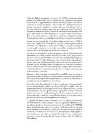 Além do diálogo permanente por meio do CONES, outra importante
prática tem sido adotada dentro do processo de gestão das relações de
trabalho com as representações sindicais. Embora qualquer alteração de
dispositivos que possa afetar a remuneração dos servidores tenha que
passar pela agenda legislativa, a prática adotada tem sido de elaborar
acordos coletivos prévios, que uma vez assinados entre Governo e
representação dos servidores, deﬁnem os pontos que serão apresentados
para apreciação do Poder Legislativo. Ao passar por um processo
prévio de acordo coletivo, a proposta encaminhada ao legislativo ganha
legitimidade e reduz a possibilidade de conﬂitos ao longo da tramitação.
O processo permanente de negociação implementado com o CONES,
junto com a prática de celebração de acordos coletivos para matérias
especíﬁcas e importantes, torna mais madura a relação Governo e
representações sindicais, e com maior potencial de solução de conﬂitos
por meio de entendimentos construídos em conjunto.
Se o resgate do papel da gestão de pessoas para o alinhamento dos
indivíduos e o alcance de resultados tem sido uma tônica da política de
gestão de pessoas, retomando assim sua função estratégica para a gestão
governamental, passados 10 anos de esforços nesta área, o aprendizado
mostra que toda iniciativa estratégica pode ser comprometida caso as
funções básicas de departamento de pessoal não estejam funcionando
bem. Grandes esforços de valorização do servidor podem se transformar
em frustração caso a operacionalização dos novos procedimentos não
seja executada a contento.
Garantir a boa execução operacional das unidades que executam a
política de gestão de pessoas nos seus aspectos mais cartoriais torna-se
uma condicionante para a boa implementação da política, dimensão esta
usualmente considerada menos importante.
Uma dimensão da relação do servidor, considerado individualmente,
com a administração pública, se dá quando ele, servidor, tem seu
pagamento lançado de forma precisa, quando adquire conﬁança de que
as novas regras incluídas por mudanças legislativas se farão sentir nos
prazos previstos em regulamento, que o direito à aposentadoria será
processado de forma rápida e, sem dúvidas, quanto ao tempo necessário
para a conclusão dos processos pela Administração.
A agenda da terceira fase é marcada por um projeto estruturador
alinhado à Rede Governo Integrado, Eﬁciente, o projeto de Modernização
na Administração de Sistemas e Serviços de Pessoal (MASP). O MASP
busca possibilitar que informações sobre a vida funcional do servidor
sejam tratadas, processadas e consultadas de maneiras mais rápida e
assertiva, com aplicação de modelo de inteligência de dados para as
informações que suportam a execução desses processos, conﬁgurando
um novo modelo de gestão da vida funcional do servidor do Estado de
Minas Gerais.

127

 
