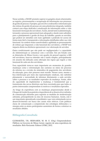 Nesse sentido, o MASP, promete superar os gargalos atuais relacionados
ao registro, processamento e recuperação de informações nos processos
de gestão de pessoas. O projeto, que envolve o redesenho e informatização
das rotinas de gestão de pessoas em uma plataforma integrada, também
contará com etapa dedicada à atualização de informações sobre a vida
funcional e formação dos servidores. Assim, atende tanto à administração,
tornando o processo operacional mais adequado e dando mais subsídios
para o planejamento e gestão da força de trabalho, quanto ao servidor,
que poderá ser atendido com mais agilidade e podendo ter acesso de
forma mais fácil e transparente a informações detalhadas sobre sua vida
funcional. Ao conferir maior assertividade e agilidade ao processamento
de rotinas que impactam a vida funcional dos servidores, o MASP tem
impacto direto na eﬁciência operacional e na valorização do servidor.
Outra condicionante que não pode ser negligenciada é a capacidade
da Administração se comunicar com o servidor. Em um Estado com
as dimensões de Minas Gerais e um quadro de pessoal superior a 600
mil servidores, fazer-se entender não é tarefa simples, principalmente
em assunto tão delicado como alteração das regras que regem a vida
funcional de cada um dos servidores.
Essa capacidade torna-se mais importante em momentos de grandes
mudanças como a reformulação das carreiras no início do processo
da reforma ou a revisão da sistemática de pagamento dos servidores
da educação, para citar processo mais recente. Nesses casos, mesmo a
boa interlocução por meio das representações sindicais, não substitui
plenamente a necessidade de informar diretamente a cada servidor
sobre o processo e os resultados esperados da mudança. Assim, além
da capacidade de implementar a mudança, é fundamental que a
transmissão das novas diretrizes seja bem executada para que todas as
partes interessadas compreendam os motivos e resultados esperados.
Ao longo da experiência com as mudanças proporcionadas desde o
Choque de Gestão ﬁcou patente a importância de se desenvolver métodos
de comunicação eﬁcientes para suportar as medidas de modernização
adotadas, principalmente na área de recursos humanos. Assim, este é
um importante aprendizado consolidado e que vem estimulando novos
desenvolvimentos em busca dos canais mais efetivos. Com políticas
claras de comunicação a compreensão das estratégias delineadas e a
sinergia entre os atores participantes aumentam de forma a otimizar os
resultados obtidos.

Bibliograﬁa Consultada
GUIMARÃES, T.B.; BERNARDI, M. M. E. (Org.) Empreendedores
Públicos no Governo de Minas Gerais: registro de uma experiência de
resultados. Belo Horizonte: Editora UFMG, 2012.

128

 