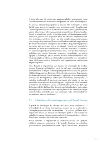 O tema liderança há muito vem sendo estudado e apresentado como
fator fundamental na mobilização das pessoas em torno de um objetivo.
No caso da administração pública a situação não é diferente. O papel
da liderança sempre foi decisivo para a implementação dos planos de
Governo e para as iniciativas de reforma e modernização da gestão pública.
Com o advento das reformas gerenciais em contextos de crise ﬁscal do
Estado e modelos de gestão orientados para a eﬁciência operacional e
resultados, passou-se a exigir um perﬁl de liderança empreendedora.
Sem embargo, o contexto atual - de alta complexidade, caracterizado
pelo protagonismo compartilhado entre Estado e sociedade na promoção
do desenvolvimento e emergência dos modelos de governança pública
(governos que governam com a sociedade) – impõe um ingrediente
adicional no perﬁl de competências: a liderança relacional. O desaﬁo a
ser enfrentado pelo líder contemporâneo passa a ser de duas naturezas:
mobilizar suas equipes internas e promover articulações com outras
equipes (e lideranças) para o alcance de seus próprios objetivos. Esta
nova concepção de liderança relacional é fundamental para a criação de
valor público em todas as dimensões, mas especialmente na dimensão
da gestão pública.
Para discutir a importância dos líderes na construção do modelo
mineiro de gestão estabelecido a partir de 2003, este capítulo apresenta,
primeiramente, as 4 ações voltadas para a proﬁssionalização dos gestores
públicos (mapeamento das competências básicas; execução do programa
de desenvolvimento; desenvolvimento e aplicação de metodologia de
avaliação de desempenho; e certiﬁcação ocupacional). Na sequência, é
tratada a implantação de cargos e carreiras de alta função em que são
abordadas as características e razões para a implantação da Carreira de
Especialista em Políticas e Gestão Governamental (EPPGG), e do Cargo
de Empreendedor Público. Por ﬁm, este capítulo aborda as motivações,
a conﬁguração e os resultados da aplicação do novo modelo de cargos
comissionados no Estado, que traz intrínseco a ele, a ﬂexibilidade de
regras com o foco em resultados.

7.1.

A Proﬁssionalização dos gestores públicos Mineiros

A partir da instituição do Choque de Gestão ﬁcou evidenciada a
necessidade de se contar com gestores capazes de ser o elo entre a
estratégia governamental e os servidores. Os gestores públicos têm a
importante missão de traduzir as estratégias para as suas equipes de
trabalho, buscando o maior comprometimento e conduzindo os esforços
de todos na obtenção dos resultados esperados.
Nesse contexto, a importância da proﬁssionalização dos gestores
públicos tornou-se imperativa e de grande destaque na estratégia
governamental, passando a constituir o Projeto Estruturador “Ampliação

133

 