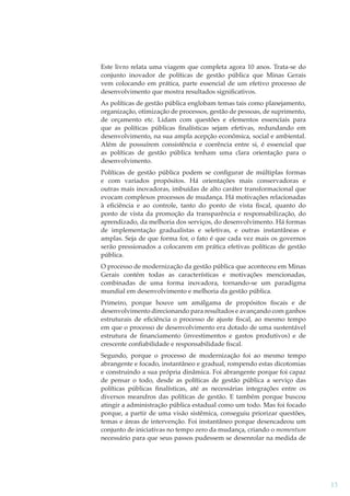 Este livro relata uma viagem que completa agora 10 anos. Trata-se do
conjunto inovador de políticas de gestão pública que Minas Gerais
vem colocando em prática, parte essencial de um efetivo processo de
desenvolvimento que mostra resultados signiﬁcativos.
As políticas de gestão pública englobam temas tais como planejamento,
organização, otimização de processos, gestão de pessoas, de suprimento,
de orçamento etc. Lidam com questões e elementos essenciais para
que as políticas públicas ﬁnalísticas sejam efetivas, redundando em
desenvolvimento, na sua ampla acepção econômica, social e ambiental.
Além de possuírem consistência e coerência entre si, é essencial que
as políticas de gestão pública tenham uma clara orientação para o
desenvolvimento.
Políticas de gestão pública podem se conﬁgurar de múltiplas formas
e com variados propósitos. Há orientações mais conservadoras e
outras mais inovadoras, imbuídas de alto caráter transformacional que
evocam complexos processos de mudança. Há motivações relacionadas
à eﬁciência e ao controle, tanto do ponto de vista ﬁscal, quanto do
ponto de vista da promoção da transparência e responsabilização, do
aprendizado, da melhoria dos serviços, do desenvolvimento. Há formas
de implementação gradualistas e seletivas, e outras instantâneas e
amplas. Seja de que forma for, o fato é que cada vez mais os governos
serão pressionados a colocarem em prática efetivas políticas de gestão
pública.
O processo de modernização da gestão pública que aconteceu em Minas
Gerais contém todas as características e motivações mencionadas,
combinadas de uma forma inovadora, tornando-se um paradigma
mundial em desenvolvimento e melhoria da gestão pública.
Primeiro, porque houve um amálgama de propósitos ﬁscais e de
desenvolvimento direcionando para resultados e avançando com ganhos
estruturais de eﬁciência o processo de ajuste ﬁscal, ao mesmo tempo
em que o processo de desenvolvimento era dotado de uma sustentável
estrutura de ﬁnanciamento (investimentos e gastos produtivos) e de
crescente conﬁabilidade e responsabilidade ﬁscal.
Segundo, porque o processo de modernização foi ao mesmo tempo
abrangente e focado, instantâneo e gradual, rompendo estas dicotomias
e construindo a sua própria dinâmica. Foi abrangente porque foi capaz
de pensar o todo, desde as políticas de gestão pública a serviço das
políticas públicas ﬁnalísticas, até as necessárias integrações entre os
diversos meandros das políticas de gestão. E também porque buscou
atingir a administração pública estadual como um todo. Mas foi focado
porque, a partir de uma visão sistêmica, conseguiu priorizar questões,
temas e áreas de intervenção. Foi instantâneo porque desencadeou um
conjunto de iniciativas no tempo zero da mudança, criando o momentum
necessário para que seus passos pudessem se desenrolar na medida de

13

 