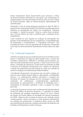 Outros instrumentos foram desenvolvidos para estruturar o Plano
de Desenvolvimento Individual de cada gestor cuja continuidade da
implementação ocorre fora dos limites da sala de aula, tais como o Mapa
de Desenvolvimento, Trilha de Desenvolvimento, Oportunidades de
Aprendizagem.
Terminado o ciclo de desenvolvimento gerencial no ﬁnal de 2012 os
gestores foram avaliados pela ADGP. Os resultados da análise apontaram
melhorias no desempenho dos líderes nas competências “liderança
de equipes” e “gestão de pessoas”. Infere-se, a partir desse resultado,
que o Circuito Líderes em Ação I contribuiu para a ampliação dessas
competências.
Como resultado do ciclo seguinte da avaliação de desempenho dos
gestores, foram identiﬁcados gaps nas competências “Compartilhamento
de Informações e Conhecimentos” e “Capacidade Inovadora”. Tais
competências foram o foco da capacitação de 118 gestores, constituindo
nova etapa de desenvolvimento denominada Circuito Líderes em Ação
II.

7.1.4. Certiﬁcação Ocupacional
A Política de gestão de pessoas instituída pelo Governo de Minas Gerais
destaca a importância do papel do gestor público para o alcance dos
resultados institucionais, alinhados à estratégia governamental, por
meio da proﬁssionalização desses gestores e, tendo como um dos seus
pilares, o princípio da meritocracia. Assim sendo, foi instituído em 2006
o processo de Certiﬁcação Ocupacional com o objetivo de aprimorar
a seleção de proﬁssionais para provimento de cargos em comissão de
natureza estratégica da Administração Pública Estadual.
A Certiﬁcação Ocupacional é um processo que visa aferir e atestar, por
meio de uma avaliação formal, objetiva e generalizada, as habilidades
técnicas e os conhecimentos mínimos necessários à ocupação por
servidores de funções de conﬁança, de livre nomeação e exoneração,
conferindo aos proﬁssionais, reconhecidamente qualiﬁcados,
tecnicamente ou gerencialmente, o certiﬁcado de habilitação para o
desempenho de atividades especíﬁcas e para a ocupação de cargos
gerenciais.
A concepção do processo ocorreu sob a coordenação da Superintendência
Central de Política de Recursos Humanos e a aplicação do modelo
foi conduzida por entidade certiﬁcadora externa, no caso o Núcleo
de Estudos em Gestão Pública da Faculdade de Ciências Econômicas
da UFMG. Optou-se pela execução do processo por entidade externa
visando garantir a lisura ao processo, e evitar possíveis interferências
na avaliação dos proﬁssionais. A experiência piloto ocorreu em 2006
para identiﬁcação de potenciais ocupantes das funções de dirigentes das
Unidades de Planejamento, Gestão e Finanças.

142

 