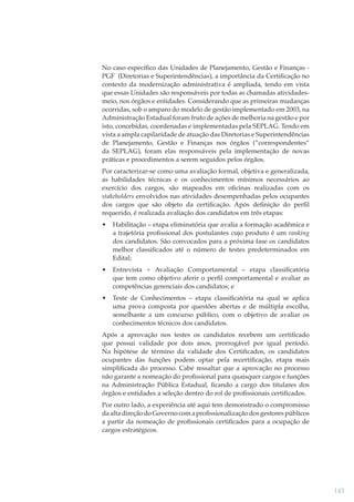 No caso especíﬁco das Unidades de Planejamento, Gestão e Finanças PGF (Diretorias e Superintendências), a importância da Certiﬁcação no
contexto da modernização administrativa é ampliada, tendo em vista
que essas Unidades são responsáveis por todas as chamadas atividadesmeio, nos órgãos e entidades. Considerando que as primeiras mudanças
ocorridas, sob o amparo do modelo de gestão implementado em 2003, na
Administração Estadual foram fruto de ações de melhoria na gestão e por
isto, concebidas, coordenadas e implementadas pela SEPLAG. Tendo em
vista a ampla capilaridade de atuação das Diretorias e Superintendências
de Planejamento, Gestão e Finanças nos órgãos (“correspondentes”
da SEPLAG), foram elas responsáveis pela implementação de novas
práticas e procedimentos a serem seguidos pelos órgãos.
Por caracterizar-se como uma avaliação formal, objetiva e generalizada,
as habilidades técnicas e os conhecimentos mínimos necessários ao
exercício dos cargos, são mapeados em oﬁcinas realizadas com os
stakeholders envolvidos nas atividades desempenhadas pelos ocupantes
dos cargos que são objeto da certiﬁcação. Após deﬁnição do perﬁl
requerido, é realizada avaliação dos candidatos em três etapas:
•

Habilitação – etapa eliminatória que avalia a formação acadêmica e
a trajetória proﬁssional dos postulantes cujo produto é um ranking
dos candidatos. São convocados para a próxima fase os candidatos
melhor classiﬁcados até o número de testes predeterminados em
Edital;

•

Entrevista + Avaliação Comportamental – etapa classiﬁcatória
que tem como objetivo aferir o perﬁl comportamental e avaliar as
competências gerenciais dos candidatos; e

•

Teste de Conhecimentos – etapa classiﬁcatória na qual se aplica
uma prova composta por questões abertas e de múltipla escolha,
semelhante a um concurso público, com o objetivo de avaliar os
conhecimentos técnicos dos candidatos.

Após a aprovação nos testes os candidatos recebem um certiﬁcado
que possui validade por dois anos, prorrogável por igual período.
Na hipótese de término da validade dos Certiﬁcados, os candidatos
ocupantes das funções podem optar pela recertiﬁcação, etapa mais
simpliﬁcada do processo. Cabe ressaltar que a aprovação no processo
não garante a nomeação do proﬁssional para quaisquer cargos e funções
na Administração Pública Estadual, ﬁcando a cargo dos titulares dos
órgãos e entidades a seleção dentro do rol de proﬁssionais certiﬁcados.
Por outro lado, a experiência até aqui tem demonstrado o compromisso
da alta direção do Governo com a proﬁssionalização dos gestores públicos
a partir da nomeação de proﬁssionais certiﬁcados para a ocupação de
cargos estratégicos.

143

 