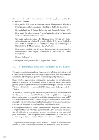 Até o momento, no âmbito do Estado de Minas Gerais, foram certiﬁcadas
as seguintes funções:
•

Direção das Unidades Administrativas de Planejamento, Gestão e
Finanças dos órgãos, autarquias e fundações do Poder Executivo;

•

Gerência Regional de Saúde da Secretaria de Estado de Saúde - SES;

•

Direção de Atendimento dos Centros Socioeducativos da Secretaria
de Estado de Defesa Social - SEDS;

•

Gerência Administrativa de Hemocentros, Cheﬁa de Setor
Administrativo de Núcleos Regionais e Cheﬁa de Seção em Unidades
de Coleta e Transfusão da Fundação Centro de Hematologia e
Hemoterapia de Minas Gerais- HEMOMINAS;

•

Direção das Unidades de Recursos Humanos da estrutura orgânica
complementar dos órgãos, autarquias e fundações do Poder
Executivo;

•

Diretor de Escola2; e

•

Dirigente de Superintendência Regional de Ensino.

7.2.

A Implantação de cargos e carreiras de alta função

Coerente com a determinação do Governo no fortalecimento institucional
e na implementação de políticas de pessoas voltadas para o alcance dos
resultados, a formação de gestores assume um papel primordial.
Duas opções representam importantes inovações no recrutamento,
seleção e formação de potenciais líderes e no exercício da função de
gerência pública propriamente dita: a carreira de Especialista em Políticas
Públicas e Gestão Governamental (EPPGG) e o cargo de Empreendedor
Público.
A primeira, orientada para a revitalização do quadro permanente do
Estado, uma vez que os EPPGG são servidores público e a segunda,
direcionada para a incorporação transitória de talentos do mercado (os EP
são de recrutamento amplo). Ambas as opções representam importantes
inovações no recrutamento, seleção e formação de potenciais líderes e no
exercício da função de gerência pública propriamente dita.
Os dois perﬁs voltam-se para o preenchimento de postos cruciais para
a implementação da estratégia governamental. Por caminhos distintos,
são identiﬁcadas e selecionadas pessoas capacitadas e com potencial
para transformar diretrizes políticas em ações concretas, traduzindo os
planos em projetos que impactarão diretamente na sociedade.
2 Os processos de certiﬁcação para Diretor de Escola e Dirigente de Superintendência
Regional de Ensino são realizados diretamente pela Secretaria de Estado de Educação.

144

 