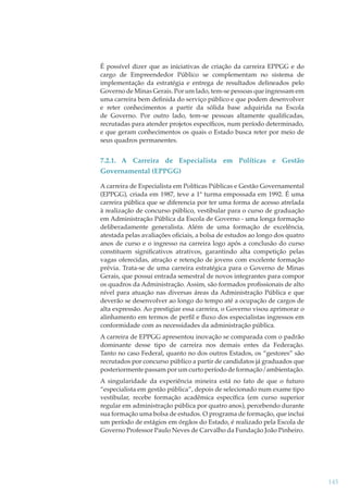 É possível dizer que as iniciativas de criação da carreira EPPGG e do
cargo de Empreendedor Público se complementam no sistema de
implementação da estratégia e entrega de resultados delineados pelo
Governo de Minas Gerais. Por um lado, tem-se pessoas que ingressam em
uma carreira bem deﬁnida do serviço público e que podem desenvolver
e reter conhecimentos a partir da sólida base adquirida na Escola
de Governo. Por outro lado, tem-se pessoas altamente qualiﬁcadas,
recrutadas para atender projetos especíﬁcos, num período determinado,
e que geram conhecimentos os quais o Estado busca reter por meio de
seus quadros permanentes.

7.2.1. A Carreira de Especialista em Políticas e Gestão
Governamental (EPPGG)
A carreira de Especialista em Políticas Públicas e Gestão Governamental
(EPPGG), criada em 1987, teve a 1ª turma empossada em 1992. É uma
carreira pública que se diferencia por ter uma forma de acesso atrelada
à realização de concurso público, vestibular para o curso de graduação
em Administração Pública da Escola de Governo - uma longa formação
deliberadamente generalista. Além de uma formação de excelência,
atestada pelas avaliações oﬁciais, a bolsa de estudos ao longo dos quatro
anos de curso e o ingresso na carreira logo após a conclusão do curso
constituem signiﬁcativos atrativos, garantindo alta competição pelas
vagas oferecidas, atração e retenção de jovens com excelente formação
prévia. Trata-se de uma carreira estratégica para o Governo de Minas
Gerais, que possui entrada semestral de novos integrantes para compor
os quadros da Administração. Assim, são formados proﬁssionais de alto
nível para atuação nas diversas áreas da Administração Pública e que
deverão se desenvolver ao longo do tempo até a ocupação de cargos de
alta expressão. Ao prestigiar essa carreira, o Governo visou aprimorar o
alinhamento em termos de perﬁl e ﬂuxo dos especialistas ingressos em
conformidade com as necessidades da administração pública.
A carreira de EPPGG apresentou inovação se comparada com o padrão
dominante desse tipo de carreira nos demais entes da Federação.
Tanto no caso Federal, quanto no dos outros Estados, os “gestores” são
recrutados por concurso público a partir de candidatos já graduados que
posteriormente passam por um curto período de formação/ambientação.
A singularidade da experiência mineira está no fato de que o futuro
“especialista em gestão pública”, depois de selecionado num exame tipo
vestibular, recebe formação acadêmica especíﬁca (em curso superior
regular em administração pública por quatro anos), percebendo durante
sua formação uma bolsa de estudos. O programa de formação, que inclui
um período de estágios em órgãos do Estado, é realizado pela Escola de
Governo Professor Paulo Neves de Carvalho da Fundação João Pinheiro.

145

 