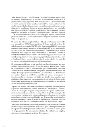 A Escola de Governo Paulo Neves de Carvalho (EG) reﬂete a superação
do modelo patrimonialista e fortalece a meritocracia, fomentando a
proﬁssionalização dos gestores. A EG foi considerada a melhor faculdade
de Minas Gerais no Índice Geral de Cursos (IGC, indicador baseado na
análise das condições de ensino, em especial aquelas relativas ao corpo
docente, às instalações físicas, ao projeto pedagógico e ao resultado
dos alunos no ENADE) em 2011 – ocupando 9º lugar nacional. Um ano
depois, na edição de 2012 do IGC do Ministério da Educação, entre as
2.136 universidades e faculdades avaliadas no país, apenas 15 instituições
públicas – entre elas a Escola de Governo – atingiram o conceito máximo
(nota 5) de qualidade.
O Curso de Administração Pública - CSAP, notadamente conhecido
por formação de EPPGGs, conquistou o 1º lugar nacional na área de
Administração no conceito ENADE 2006. A carreira de EPPGG, composta
em sua grande maioria por egressos da graduação FJP, conta com mais de
400 servidores nas áreas mais estratégicas do Estado e dez especialistas
nomeados para cargos da Alta Administração. A Escola de Governo é
uma forte aliada no fortalecimento e melhoria da gestão pública por ser
uma Escola para o Governo, atemporal, apartidária, comprometida com
o Estado de Minas e com a modernização da gestão pública por meio da
formação e capacitação de quadros técnicos estaduais.
Depois de cumprido todo o ciclo acadêmico, o aluno é nomeado servidor
público. Aproximadamente 40% ﬁcam alocados na Secretaria de Estado
de Planejamento e Gestão, uma vez que, para determinadas unidades
administrativas dessa Secretaria, é exigido o provimento exclusivo de
cargos de direção por esses servidores. Os demais 60% são distribuídos
nos outros órgãos e entidades, atuando em cargos estratégicos e
impulsionando as principais atividades do Estado. Vale ressaltar que,
em boa medida, o êxito na implementação da estratégia do Governo de
Minas pode ser creditado ao investimento que o Estado vem fazendo na
formação desses potenciais líderes.
A partir de 2011 foi implantada nova metodologia de distribuição das
vagas que considera como critério primordial a estratégia de Governo,
aliada à adequação do perﬁl comportamental e perﬁl institucional.
Entre outras medidas adotadas como política de gestão estratégica de
pessoas, essa prática reforça a orientação para resultados e meritocracia
como fator motivacional, qualiﬁcador do desempenho proﬁssional e,
como consequência, fator de redução das lacunas existentes entre as
competências do servidor e as esperadas em um determinado cargo.
Ao utilizar instrumentos e metodologia reconhecidos, reduziu-se o caráter
informal de processos anteriores de alocação, pelo caráter participativo e
transparência de todo processo, tendo contado não apenas com o apoio
do corpo gerencial das unidades na deﬁnição das atribuições e funções,
mas também com a adesão unânime dos egressos.

146

 