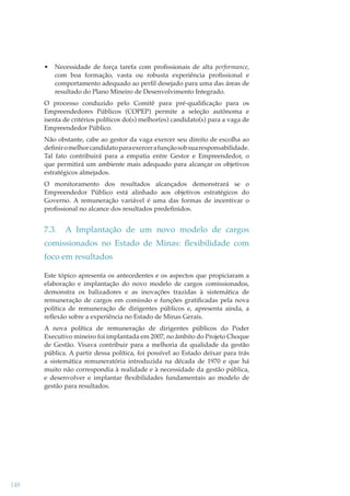 •

Necessidade de força tarefa com proﬁssionais de alta performance,
com boa formação, vasta ou robusta experiência proﬁssional e
comportamento adequado ao perﬁl desejado para uma das áreas de
resultado do Plano Mineiro de Desenvolvimento Integrado.

O processo conduzido pelo Comitê para pré-qualiﬁcação para os
Empreendedores Públicos (COPEP) permite a seleção autônoma e
isenta de critérios políticos do(s) melhor(es) candidato(s) para a vaga de
Empreendedor Público.
Não obstante, cabe ao gestor da vaga exercer seu direito de escolha ao
deﬁnir o melhor candidato para exercer a função sob sua responsabilidade.
Tal fato contribuirá para a empatia entre Gestor e Empreendedor, o
que permitirá um ambiente mais adequado para alcançar os objetivos
estratégicos almejados.
O monitoramento dos resultados alcançados demonstrará se o
Empreendedor Público está alinhado aos objetivos estratégicos do
Governo. A remuneração variável é uma das formas de incentivar o
proﬁssional no alcance dos resultados predeﬁnidos.

7.3.

A Implantação de um novo modelo de cargos

comissionados no Estado de Minas: ﬂexibilidade com
foco em resultados
Este tópico apresenta os antecedentes e os aspectos que propiciaram a
elaboração e implantação do novo modelo de cargos comissionados,
demonstra os balizadores e as inovações trazidas à sistemática de
remuneração de cargos em comissão e funções gratiﬁcadas pela nova
política de remuneração de dirigentes públicos e, apresenta ainda, a
reﬂexão sobre a experiência no Estado de Minas Gerais.
A nova política de remuneração de dirigentes públicos do Poder
Executivo mineiro foi implantada em 2007, no âmbito do Projeto Choque
de Gestão. Visava contribuir para a melhoria da qualidade da gestão
pública. A partir dessa política, foi possível ao Estado deixar para trás
a sistemática remuneratória introduzida na década de 1970 e que há
muito não correspondia à realidade e à necessidade da gestão pública,
e desenvolver e implantar ﬂexibilidades fundamentais ao modelo de
gestão para resultados.

148

 