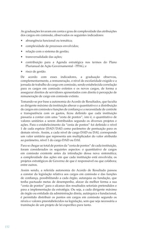 As graduações levaram em conta o grau de complexidade das atribuições
dos cargos em comissão, observados os seguintes indicadores:
•

abrangência funcional ou temática;

•

complexidade de processos envolvidos;

•

relação com o sistema de gestão;

•

transversalidade das ações;

•

contribuição para a Agenda estratégica nos termos do Plano
Plurianual de Ação Governamental - PPAG; e

•

risco de gestão.

De acordo com esses indicadores, a graduação observou,
complementarmente, a remuneração, o nível de escolaridade exigido e a
jornada de trabalho do cargo em comissão, sendo estabelecida correlação
para os cargos em comissão extintos e os novos cargos, de forma a
assegurar direitos de servidores aposentados com direito à percepção de
remuneração de cargo em comissão extinto.
Tomando-se por base a autonomia do Acordo de Resultados, que faculta
ao dirigente máximo da instituição alterar o quantitativo e a distribuição
de cargos em comissão e funções de conﬁança e a necessidade de controle
e transparência com os gastos, ﬁcou deﬁnido que cada instituição
passaria a contar com uma “cesta de pontos”, isto é, o quantitativo de
valores unitários a serem distribuídos segundo os diversos projetos e
ações. Para o estabelecimento da “cesta de pontos” foi deﬁnido o nível
1 de cada espécie (DAD/DAI) como parâmetro de pontuação para os
demais níveis. Assim, a cada nível de cargo DAD ou DAI, corresponde
um valor unitário que representa um multiplicador do valor atribuído
ao parâmetro, nível 1 do cargo DAD ou DAI.
Para se chegar ao total de pontos da “cesta de pontos” de cada instituição,
foram considerados os seguintes aspectos: o quantitativo de cargos
em comissão existente antes da introdução dessa nova sistemática;
a complexidade das ações em que cada instituição está envolvida; os
projetos estratégicos de Governo de que é responsável ou que colabora;
entre outros.
Assim sendo, a referida autonomia do Acordo de Resultado passou
a constar da legislação relativa aos cargos em comissão e das funções
de conﬁança, possibilitando a cada órgão, autarquia ou fundação, que
tenha pactuado metas de desempenho, alocar da melhor forma a sua
“cesta de pontos” para o alcance dos resultados setoriais pretendidos e
para a implementação da estratégia. Ou seja, a cada dirigente máximo
de órgão ou entidade da administração direta, autárquica e fundacional,
é permitido distribuir os pontos em cargos em comissão segundo os
níveis e valores preestabelecidos na legislação, sem que seja necessária a
tramitação de um projeto de lei especíﬁco para tanto.

152

 