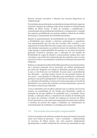 ﬂexível, racional, inovadora e eﬁciente dos recursos disponíveis na
Administração.
Os resultados dessas alterações na sistemática remuneratória de cargos em
comissão e funções de conﬁança estão sendo sentidos na Administração
Pública de Minas Gerais. A título de exemplo, a simpliﬁcação e
racionalização dos procedimentos facilitaram a compreensão e o manejo
das espécies, possibilitando aos gestores públicos utilizá-las da melhor
forma para o cumprimento dos resultados pactuados.
Quanto ao questionamento da possibilidade dos dirigentes utilizarem
a ﬂexibilidade para atender a interesses particulares, a experiência
vem demonstrando que isso não tem ocorrido. Pelo contrário, o uso
responsável da autonomia tem sido a regra, uma vez que a sua utilização
está atrelada à pactuação e ao posterior alcance de resultados. Esse fato
exige atenção e responsabilidade dos gestores no uso dessa ferramenta
gerencial. Conclui-se, portanto, que a utilização de um modelo de
ﬂexibilidade de cargos de direção e assessoramento sempre deve estar
vinculada a um modelo de contratualização de resultados, pois só assim
é possível avaliar a sua adequada e responsável utilização, por parte dos
dirigentes.
Embora a avaliação do modelo de ﬂexibilização tenha se mostrado positiva
até o presente momento, faz-se necessário um melhor planejamento
por parte dos dirigentes em relação às alterações propostas. Constatase que, se não houvesse um limitador de prazo para o procedimento
das alterações − que hoje podem ocorrer em um período mínimo de
seis meses − estas poderia ser utilizadas para atendimento a demandas
pontuais e sem prévio planejamento. E isto não faz sentido, uma vez que
se a alteração está atrelada ao alcance das metas pactuadas no Acordo de
Resultados e se as metas são avaliadas e revistas anualmente, o prazo de
seis meses é mais do que suﬁciente.
A nova sistemática está em plena sintonia com os esforços do Governo
mineiro na consolidação de um Estado para Resultados, focado na
prestação de serviços públicos de qualidade para a sociedade. Nesse
sentido, a utilização efetiva e responsável do modelo de ﬂexibilização
de cargos em comissão e funções de conﬁança no Governo de Minas
Gerais apresenta-se como mais uma importante ferramenta para alinhar
a estrutura de pessoal dos órgãos e entidades aos instrumentos de
contratualização de resultados e à estratégia governamental.

7.4.

Um resumo das inovações empreendidas

Colocar em prática esse ambicioso projeto de desenvolvimento ancorado
nessa nova forma de governar − com a sociedade −, implementada
no Governo de Minas Gerais, não seria possível simplesmente
aperfeiçoando o modelo tradicional de exercício da autoridade do tipo

157

 
