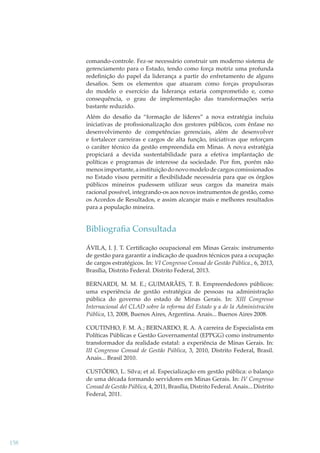 comando-controle. Fez-se necessário construir um moderno sistema de
gerenciamento para o Estado, tendo como força motriz uma profunda
redeﬁnição do papel da liderança a partir do enfretamento de alguns
desaﬁos. Sem os elementos que atuaram como forças propulsoras
do modelo o exercício da liderança estaria comprometido e, como
consequência, o grau de implementação das transformações seria
bastante reduzido.
Além do desaﬁo da “formação de líderes” a nova estratégia incluiu
iniciativas de proﬁssionalização dos gestores públicos, com ênfase no
desenvolvimento de competências gerenciais, além de desenvolver
e fortalecer carreiras e cargos de alta função, iniciativas que reforçam
o caráter técnico da gestão empreendida em Minas. A nova estratégia
propiciará a devida sustentabilidade para a efetiva implantação de
políticas e programas de interesse da sociedade. Por ﬁm, porém não
menos importante, a instituição do novo modelo de cargos comissionados
no Estado visou permitir a ﬂexibilidade necessária para que os órgãos
públicos mineiros pudessem utilizar seus cargos da maneira mais
racional possível, integrando-os aos novos instrumentos de gestão, como
os Acordos de Resultados, e assim alcançar mais e melhores resultados
para a população mineira.

Bibliograﬁa Consultada
ÁVILA, I. J. T. Certiﬁcação ocupacional em Minas Gerais: instrumento
de gestão para garantir a indicação de quadros técnicos para a ocupação
de cargos estratégicos. In: VI Congresso Consad de Gestão Pública., 6, 2013,
Brasília, Distrito Federal. Distrito Federal, 2013.
BERNARDI, M. M. E.; GUIMARÃES, T. B. Empreendedores públicos:
uma experiência de gestão estratégica de pessoas na administração
pública do governo do estado de Minas Gerais. In: XIII Congresso
Internacional del CLAD sobre la reforma del Estado y a de la Administración
Pública, 13, 2008, Buenos Aires, Argentina. Anais... Buenos Aires 2008.
COUTINHO, F. M. A.; BERNARDO, R. A. A carreira de Especialista em
Políticas Públicas e Gestão Governamental (EPPGG) como instrumento
transformador da realidade estatal: a experiência de Minas Gerais. In:
III Congresso Consad de Gestão Pública, 3, 2010, Distrito Federal, Brasil.
Anais... Brasil 2010.
CUSTÓDIO, L. Silva; et al. Especialização em gestão pública: o balanço
de uma década formando servidores em Minas Gerais. In: IV Congresso
Consad de Gestão Pública, 4, 2011, Brasília, Distrito Federal. Anais... Distrito
Federal, 2011.

158

 