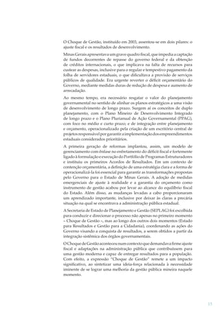 O Choque de Gestão, instituído em 2003, assentou-se em dois pilares: o
ajuste ﬁscal e os resultados de desenvolvimento.
Minas Gerais apresentava um grave quadro ﬁscal, que impedia a captação
de fundos decorrentes de repasse do governo federal e da obtenção
de créditos internacionais, o que implicava na falta de recursos para
custear as despesas, inclusive para o regular e tempestivo pagamento da
folha de servidores estaduais, o que diﬁcultava a provisão de serviços
públicos de qualidade. Era urgente reverter o déﬁcit orçamentário do
Governo, mediante medidas duras de redução de despesa e aumento de
arrecadação.
Ao mesmo tempo, era necessário resgatar o valor do planejamento
governamental no sentido de alinhar os planos estratégicos a uma visão
de desenvolvimento de longo prazo. Surgem aí os conceitos de duplo
planejamento, com o Plano Mineiro de Desenvolvimento Integrado
de longo prazo e o Plano Plurianual de Ação Governamental (PPAG),
com foco no médio e curto prazo; e de integração entre planejamento
e orçamento, operacionalizado pela criação de um escritório central de
projetos responsável por garantir a implementação dos empreendimentos
estaduais considerados prioritários.
A primeira geração de reformas implantou, assim, um modelo de
gerenciamento com ênfase no enfretamento do déﬁcit ﬁscal e fortemente
ligado à formulação e execução do Portfólio de Programas Estruturadores
e instituiu os primeiros Acordos de Resultados. Em um contexto de
contenção orçamentária, a deﬁnição de uma estratégia clara e a forma de
operacionalizá-la foi essencial para garantir as transformações propostas
pelo Governo para o Estado de Minas Gerais. A adoção de medidas
emergenciais de ajuste à realidade e a garantia do orçamento como
instrumento de gestão acabou por levar ao alcance do equilíbrio ﬁscal
do Estado. Além disso, as mudanças levadas a cabo proporcionaram
um aprendizado importante, inclusive por deixar às claras a precária
situação na qual se encontrava a administração pública estadual.
A Secretaria de Estado de Planejamento e Gestão (SEPLAG) foi escolhida
para conduzir e direcionar o processo não apenas no primeiro momento
– Choque de Gestão –, mas ao longo dos outros dois momentos (Estado
para Resultados e Gestão para a Cidadania), coordenando as ações do
Governo visando a conquista de resultados, a serem obtidos a partir da
integração sistêmica dos órgãos governamentais.
O Choque de Gestão aconteceu num contexto que demandava ﬁrme ajuste
ﬁscal e adaptações na administração pública que contribuíssem para
uma gestão moderna e capaz de entregar resultados para a população.
Com efeito, a expressão “Choque de Gestão” remete a um impacto
signiﬁcativo, ao sintetizar uma ideia-força relacionada à necessidade
iminente de se lograr uma melhoria da gestão pública mineira naquele
momento.

15

 